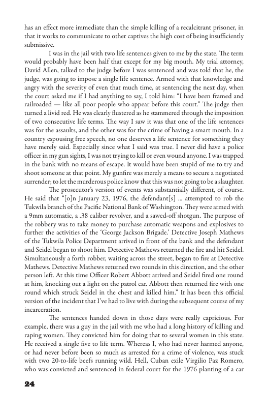 has an effect more immediate than the simple killing of 2 recalciran prisoner,in that it works to communicate to other capives the high cost of being insufficiently submissive.  Twas in the jail with two lfe sentences given to me by the state. The term would probably have been half that excepe for my big mouth. My trial actorney; David Allen, alked to che judge before I was sentenced and was told that he, the judge, was going to impose a single lie sentence. Armed with that knowledge and angry with the severity of even that much time, at sentencing the next day, when the court asked me if 1 had anything to say. I told him: “I have been framed and railroaded — like all poor people who appear before this courc” The judge then turned a lvid red. He was clearly Rustered as he stammered through the imposition of two consecutive lfe terms. The way T saw it was that one of the life sentences was for the assaults, and the other was for the crime of having a smart mouth. In a countery espousing free speech, no one deserves alie sentence for something they. have merely said. Especially since what I said was true. I never did have a police officerin my gun sights, I was nottrying o kill or even wound anyone. I was trapped. in the bank with no means of escape. I would have been stapid of me to try and shoot someone at that point. My gunfire was merely a means to secure a negotiated surrender; vt the murderous police know that this was not going to bea shughrer:  ‘The prosecutor’s version of events was substantially different, of course He said dhat “[o]n January 23, 1976, the defendane]s] .. aempred to rob the Tukwila branch of the Pacific National Bank of Washington. They were armed with 2 9mm automatic, 238 caliber revolver, and a sawed-off shotgun. The purpose of the robbery was to take money to purchase automatic weapons and explosives to further the activities of the ‘George Jackson Brigade. Detective Joseph Mathews of the Tukwila Police Department arrived in front of the bank and the defendant and Seidel began to shoot him. Detective Mathews returned the fire and hie Seidel. Simultancously a forch robber, waiting across the steet, began to fire at Detective. Mathews. Detective Mathews returned two rounds in this dircction, and the other person lef. At this cime Officer Robere Abbote arrived and § ac him, knocking out  light on the patrol car. Abbote then recurned fir with one round which struck Seidel in the chest and killed his cident that I’ve had tolive with during the subsequent course of my  It has been chis offcial  version of the  The sentences handed down in those days were really capricious. For example, there was a guy in the jail with me who had a long history of killing and raping women. They convicted him for doing that to several women in this sae. He received a single five to life term. Whereas 1, who had never harmed anyone, or had never before been so much as arested for a crime of violence, was stuck. with two 20-to-lfe beefs running wild. Hell, Cuban exile Virgilio Paz Romero, who was convieted and sentenced in federal court for the 1976 planting of a car  